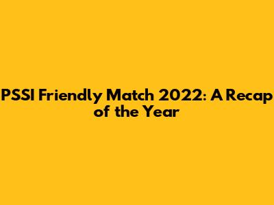 PSSI Friendly Match 2022: A Recap of the Year