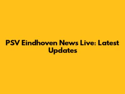 PSV Eindhoven News Live: Latest Updates