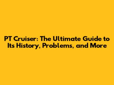 PT Cruiser: The Ultimate Guide to Its History, Problems, and More