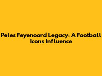 Pele's Feyenoord Legacy: A Football Icon's Influence