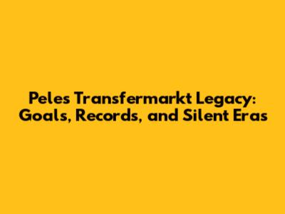 Pele's Transfermarkt Legacy: Goals, Records, and Silent Eras