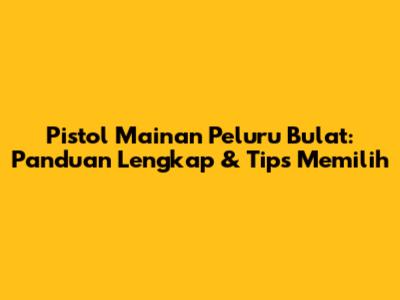 Pistol Mainan Peluru Bulat: Panduan Lengkap & Tips Memilih