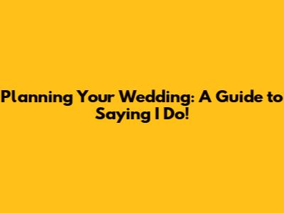 Planning Your Wedding: A Guide to Saying 'I Do'!
