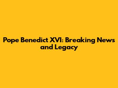 Pope Benedict XVI: Breaking News and Legacy