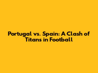Portugal vs. Spain: A Clash of Titans in Football