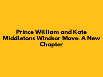 Prince William and Kate Middleton's Windsor Move: A New Chapter