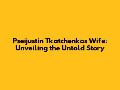 Pseijustin Tkatchenko's Wife: Unveiling the Untold Story