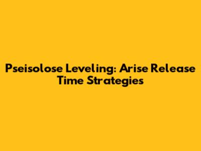 Pseisolose Leveling: Arise Release Time Strategies
