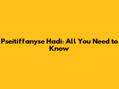 Pseitiffanyse Hadi: All You Need to Know