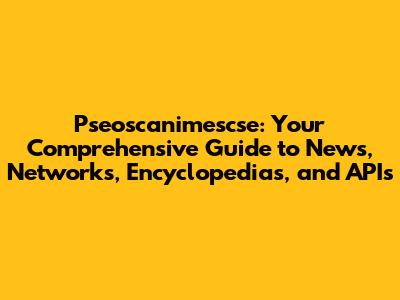 Pseoscanimescse: Your Comprehensive Guide to News, Networks, Encyclopedias, and APIs
