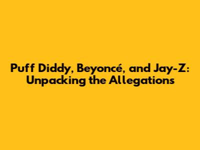 Puff Diddy, Beyoncé, and Jay-Z: Unpacking the Allegations
