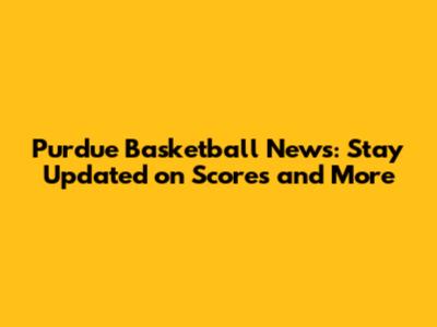 Purdue Basketball News: Stay Updated on Scores and More