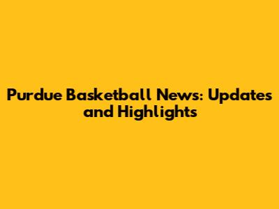 Purdue Basketball News: Updates and Highlights