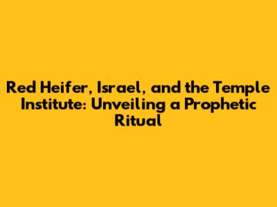Red Heifer, Israel, and the Temple Institute: Unveiling a Prophetic Ritual
