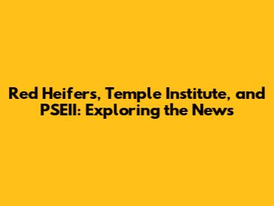 Red Heifers, Temple Institute, and PSEII: Exploring the News