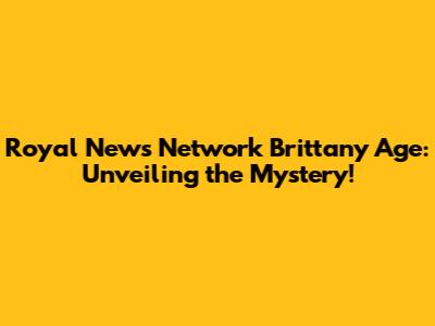 Royal News Network Brittany Age: Unveiling the Mystery!