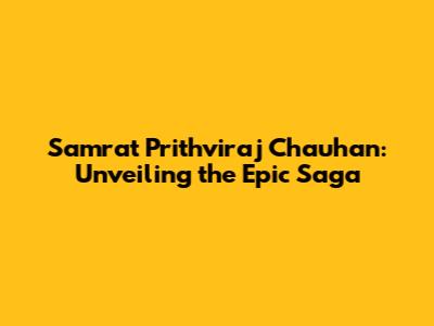 Samrat Prithviraj Chauhan: Unveiling the Epic Saga