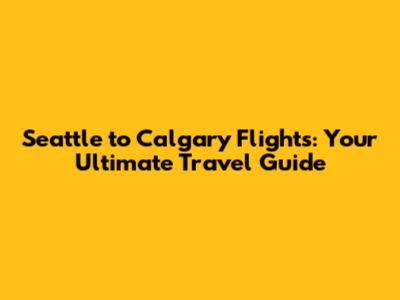 Seattle to Calgary Flights: Your Ultimate Travel Guide