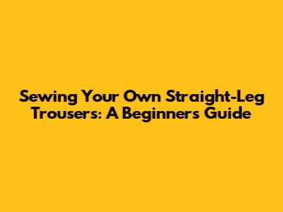 Sewing Your Own Straight-Leg Trousers: A Beginner's Guide
