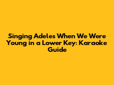 Singing Adele's 'When We Were Young' in a Lower Key: Karaoke Guide