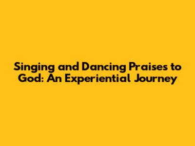 Singing and Dancing Praises to God: An Experiential Journey