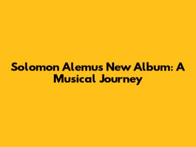 Solomon Alemu's New Album: A Musical Journey