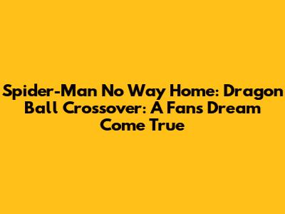 Spider-Man No Way Home: Dragon Ball Crossover: A Fan's Dream Come True