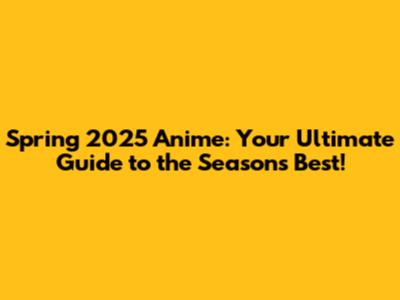 Spring 2025 Anime: Your Ultimate Guide to the Season's Best!