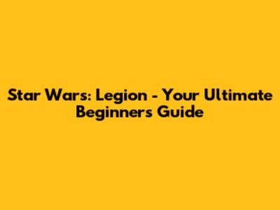 Star Wars: Legion - Your Ultimate Beginner's Guide