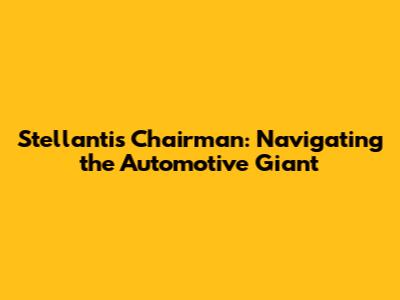 Stellantis Chairman: Navigating the Automotive Giant