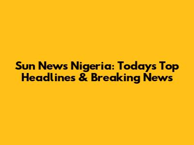 Sun News Nigeria: Today's Top Headlines & Breaking News