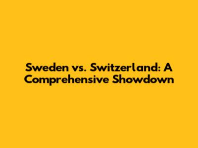 Sweden vs. Switzerland: A Comprehensive Showdown