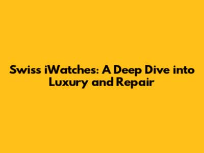 Swiss iWatches: A Deep Dive into Luxury and Repair