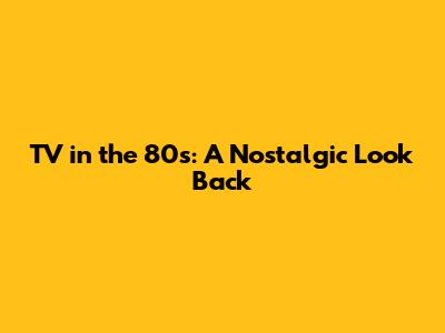 TV in the 80s: A Nostalgic Look Back