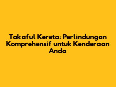 Takaful Kereta: Perlindungan Komprehensif untuk Kenderaan Anda