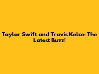 Taylor Swift and Travis Kelce: The Latest Buzz!