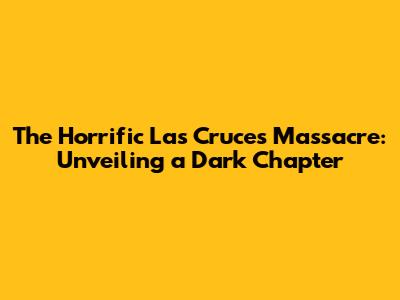 The Horrific Las Cruces Massacre: Unveiling a Dark Chapter