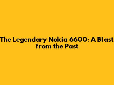The Legendary Nokia 6600: A Blast from the Past