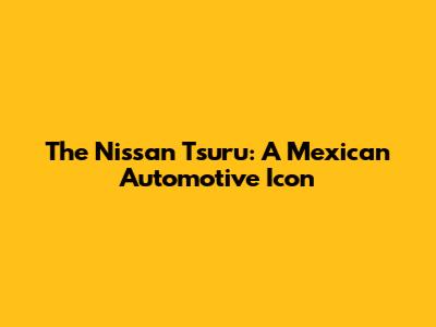 The Nissan Tsuru: A Mexican Automotive Icon