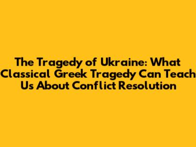 The Tragedy of Ukraine: What Classical Greek Tragedy Can Teach Us About Conflict Resolution