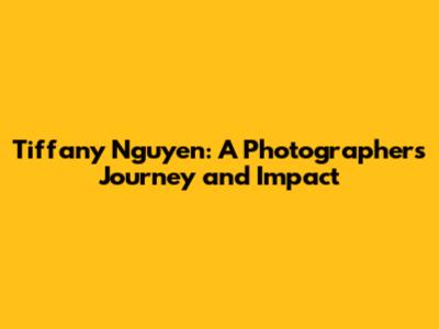 Tiffany Nguyen: A Photographer's Journey and Impact