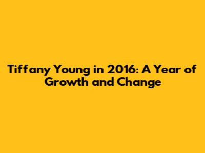 Tiffany Young in 2016: A Year of Growth and Change