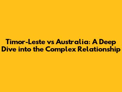 Timor-Leste vs Australia: A Deep Dive into the Complex Relationship
