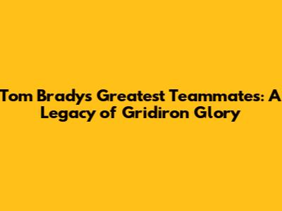 Tom Brady's Greatest Teammates: A Legacy of Gridiron Glory