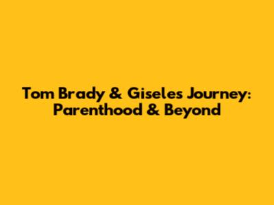 Tom Brady & Gisele's Journey: Parenthood & Beyond