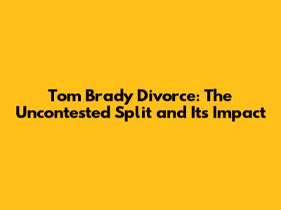 Tom Brady Divorce: The Uncontested Split and Its Impact