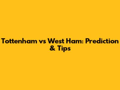 Tottenham vs West Ham: Prediction & Tips