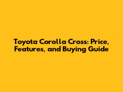 Toyota Corolla Cross: Price, Features, and Buying Guide
