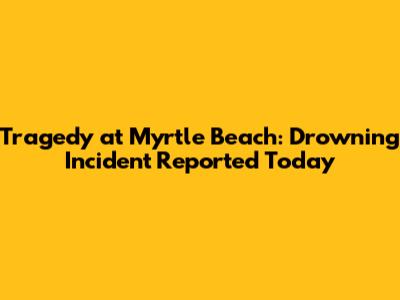 Tragedy at Myrtle Beach: Drowning Incident Reported Today