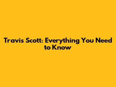 Travis Scott: Everything You Need to Know